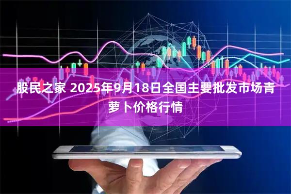 股民之家 2025年9月18日全国主要批发市场青萝卜价格行情
