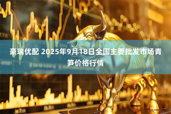 豪瑞优配 2025年9月18日全国主要批发市场青笋价格行情