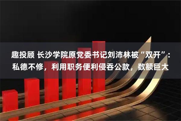 趣投顾 长沙学院原党委书记刘沛林被“双开”：私德不修，利用职务便利侵吞公款，数额巨大