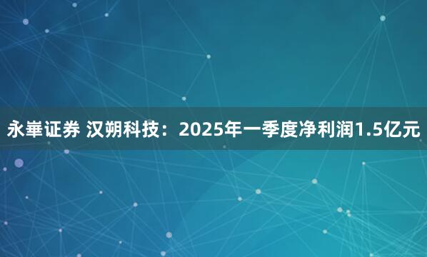 永崋证券 汉朔科技：2025年一季度净利润1.5亿元