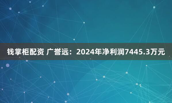 钱掌柜配资 广誉远：2024年净利润7445.3万元
