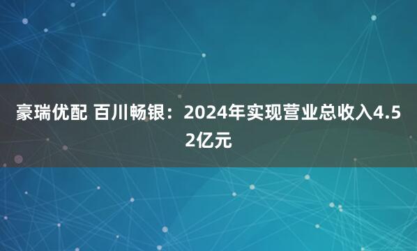 豪瑞优配 百川畅银：2024年实现营业总收入4.52亿元
