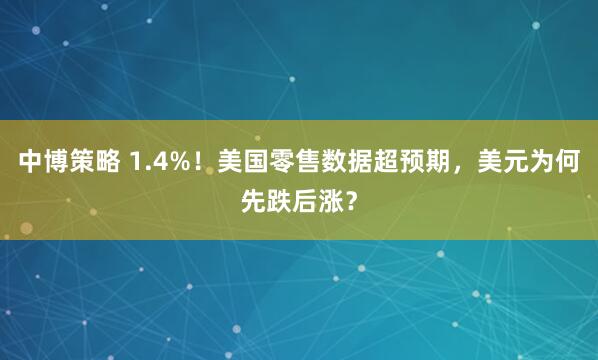 中博策略 1.4%！美国零售数据超预期，美元为何先跌后涨？