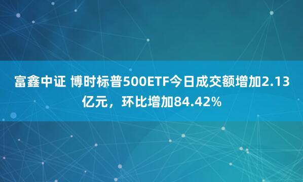 富鑫中证 博时标普500ETF今日成交额增加2.13亿元，环比增加84.42%