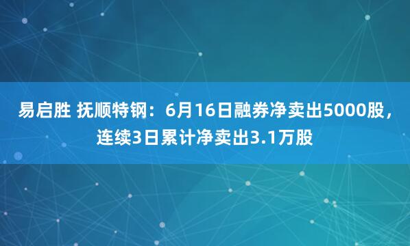 易启胜 抚顺特钢：6月16日融券净卖出5000股，连续3日累计净卖出3.1万股