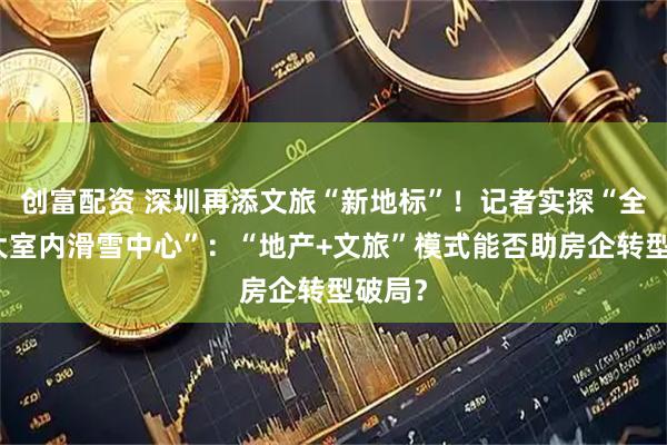 创富配资 深圳再添文旅“新地标”！记者实探“全球最大室内滑雪中心”：“地产+文旅”模式能否助房企转型破局？
