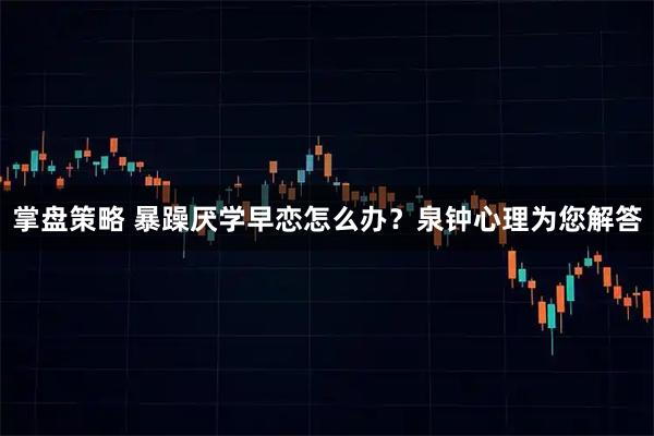 掌盘策略 暴躁厌学早恋怎么办？泉钟心理为您解答