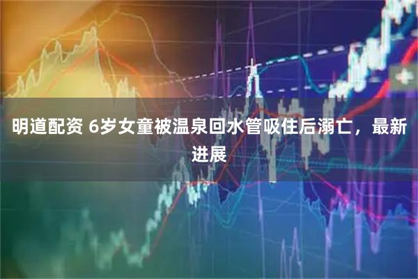 明道配资 6岁女童被温泉回水管吸住后溺亡，最新进展
