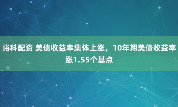 峪科配资 美债收益率集体上涨，10年期美债收益率涨1.55个基点
