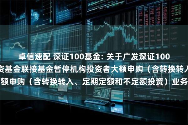 卓信速配 深证100基金: 关于广发深证100交易型开放式指数证券投资基金联接基金暂停机构投资者大额申购(含转换转入、定期定额和不定额投资)业务的公告