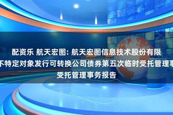 配资乐 航天宏图: 航天宏图信息技术股份有限公司向不特定对象发行可转换公司债券第五次临时受托管理事务报告