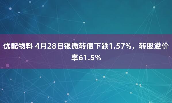 优配物料 4月28日银微转债下跌1.57%，转股溢价率61.5%