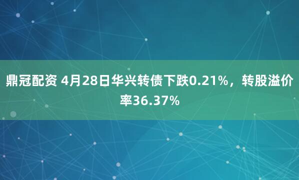 鼎冠配资 4月28日华兴转债下跌0.21%，转股溢价率36.37%