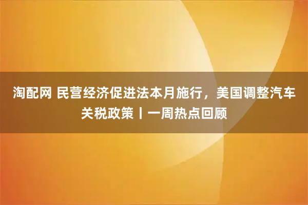淘配网 民营经济促进法本月施行，美国调整汽车关税政策丨一周热点回顾