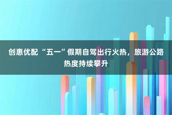 创惠优配 “五一”假期自驾出行火热，旅游公路热度持续攀升