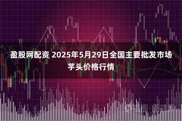 盈股网配资 2025年5月29日全国主要批发市场芋头价格行情