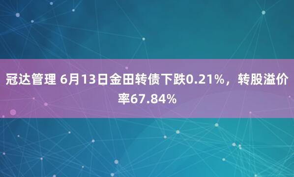 冠达管理 6月13日金田转债下跌0.21%，转股溢价率67.84%