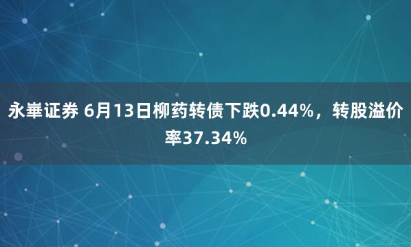 永崋证券 6月13日柳药转债下跌0.44%，转股溢价率37.34%