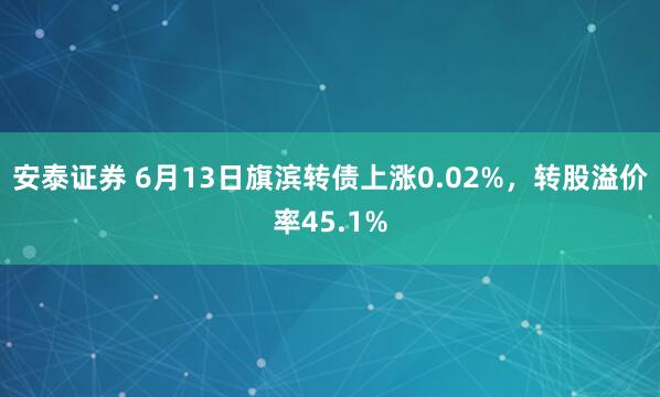 安泰证券 6月13日旗滨转债上涨0.02%，转股溢价率45.1%