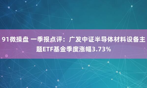 91微操盘 一季报点评：广发中证半导体材料设备主题ETF基金季度涨幅3.73%