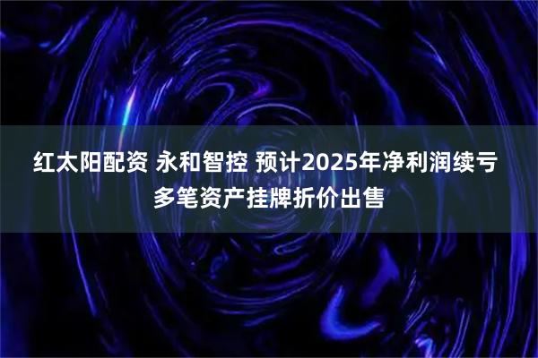 红太阳配资 永和智控 预计2025年净利润续亏 多笔资产挂牌折价出售