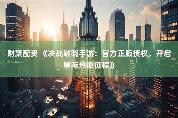 财聚配资 《决战破晓手游：官方正版授权，开启星际热血征程》