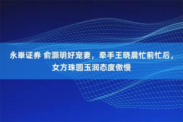 永崋证券 俞灏明好宠妻，牵手王晓晨忙前忙后，女方珠圆玉润态度傲慢