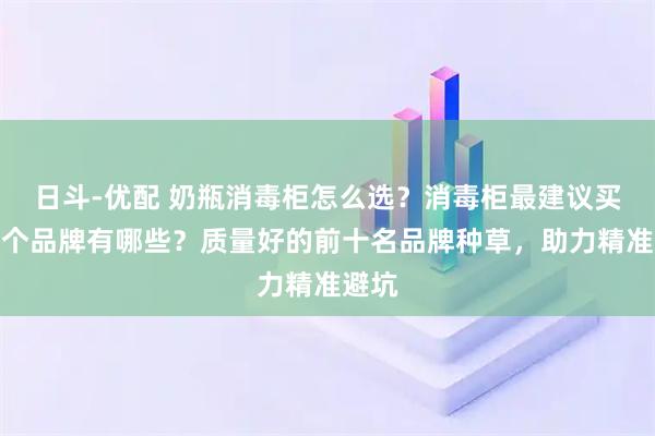 日斗-优配 奶瓶消毒柜怎么选？消毒柜最建议买的三个品牌有哪些？质量好的前十名品牌种草，助力精准避坑