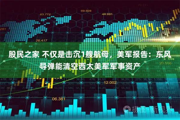 股民之家 不仅是击沉1艘航母,美军报告:东风导弹能清空西太美军军事资产