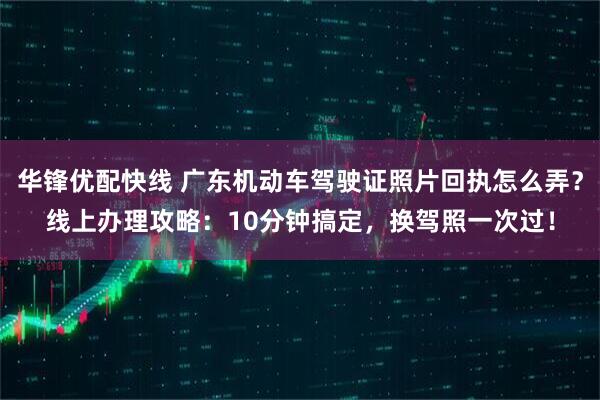 华锋优配快线 广东机动车驾驶证照片回执怎么弄？线上办理攻略：10分钟搞定，换驾照一次过！