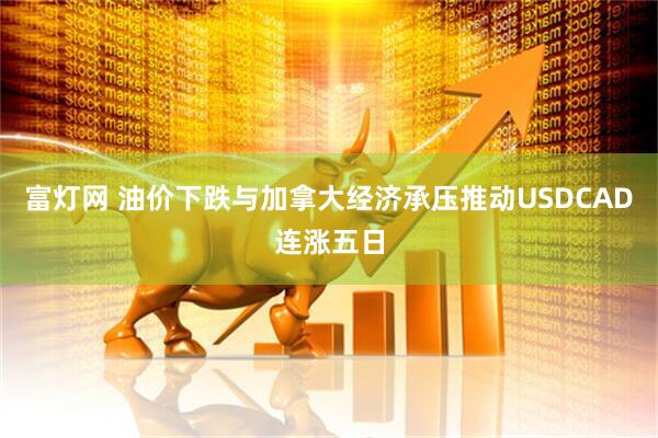 富灯网 油价下跌与加拿大经济承压推动USDCAD连涨五日