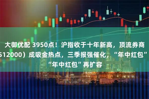 大御优配 3950点！沪指收于十年新高，顶流券商ETF（512000）成吸金热点，三季报强催化，“年中红包”再扩容