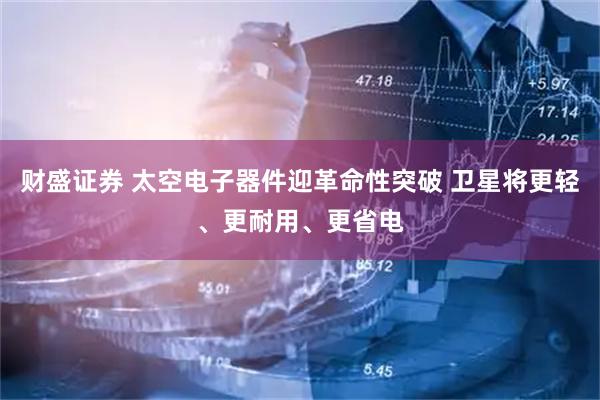 财盛证券 太空电子器件迎革命性突破 卫星将更轻、更耐用、更省电