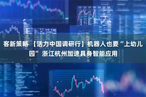 客新策略 【活力中国调研行】机器人也要“上幼儿园” 浙江杭州加速具身智能应用